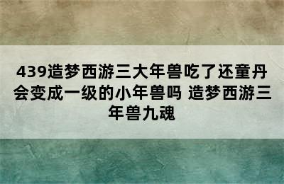 439造梦西游三大年兽吃了还童丹会变成一级的小年兽吗 造梦西游三年兽九魂